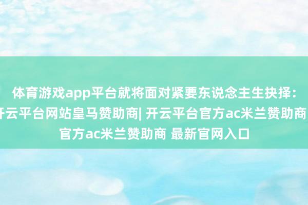 体育游戏app平台就将面对紧要东说念主生抉择:是聘请退伍-开云平台网站皇马赞助商| 开云平台官方ac米兰赞助商 最新官网入口