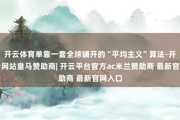 开云体育单靠一套全球铺开的“平均主义”算法-开云平台网站皇马赞助商| 开云平台官方ac米兰赞助商 最新官网入口