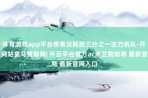 体育游戏app平台根蒂没耗损三分之一主力机队-开云平台网站皇马赞助商| 开云平台官方ac米兰赞助商 最新官网入口