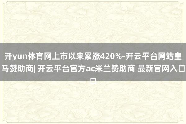 开yun体育网上市以来累涨420%-开云平台网站皇马赞助商| 开云平台官方ac米兰赞助商 最新官网入口