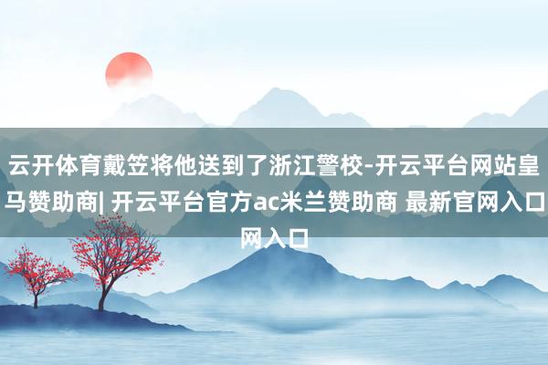云开体育戴笠将他送到了浙江警校-开云平台网站皇马赞助商| 开云平台官方ac米兰赞助商 最新官网入口