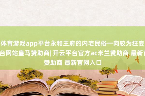 体育游戏app平台永和王府的内宅民俗一向较为狂妄-开云平台网站皇马赞助商| 开云平台官方ac米兰赞助商 最新官网入口