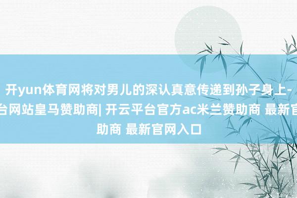 开yun体育网将对男儿的深认真意传递到孙子身上-开云平台网站皇马赞助商| 开云平台官方ac米兰赞助商 最新官网入口