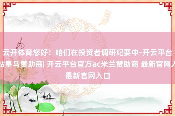 云开体育您好！咱们在投资者调研纪要中-开云平台网站皇马赞助商| 开云平台官方ac米兰赞助商 最新官网入口