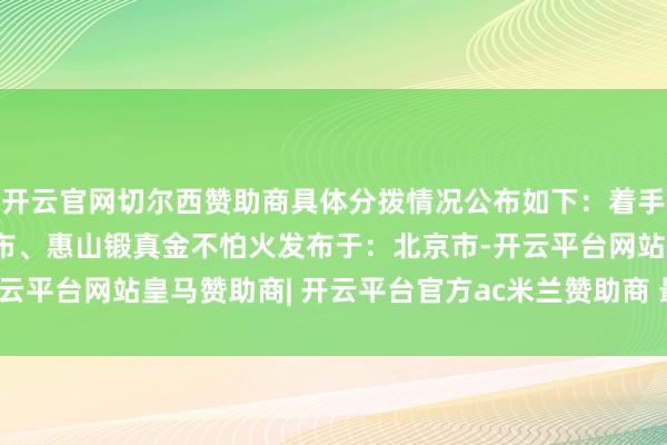 开云官网切尔西赞助商具体分拨情况公布如下：着手：锡山锻真金不怕火发布、惠山锻真金不怕火发布于：北京市-开云平台网站皇马赞助商| 开云平台官方ac米兰赞助商 最新官网入口