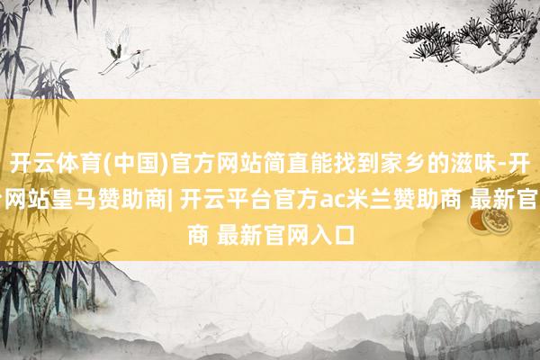 开云体育(中国)官方网站简直能找到家乡的滋味-开云平台网站皇马赞助商| 开云平台官方ac米兰赞助商 最新官网入口