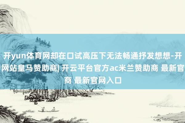 开yun体育网却在口试高压下无法畅通抒发想想-开云平台网站皇马赞助商| 开云平台官方ac米兰赞助商 最新官网入口