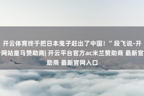 开云体育终于把日本鬼子赶出了中国！”段飞说-开云平台网站皇马赞助商| 开云平台官方ac米兰赞助商 最新官网入口