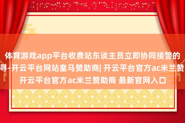 体育游戏app平台收费站东谈主员立即协同接警的派出所民警一齐搜寻-开云平台网站皇马赞助商| 开云平台官方ac米兰赞助商 最新官网入口