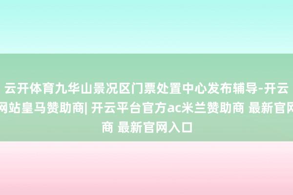 云开体育九华山景况区门票处置中心发布辅导-开云平台网站皇马赞助商| 开云平台官方ac米兰赞助商 最新官网入口