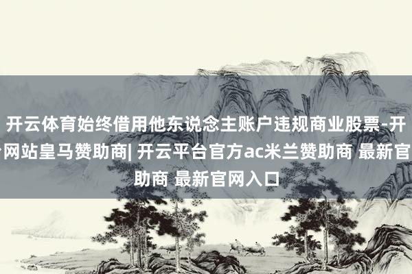 开云体育始终借用他东说念主账户违规商业股票-开云平台网站皇马赞助商| 开云平台官方ac米兰赞助商 最新官网入口