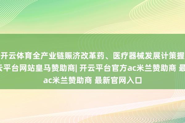 开云体育全产业链赈济改革药、医疗器械发展计策握续落地-开云平台网站皇马赞助商| 开云平台官方ac米兰赞助商 最新官网入口