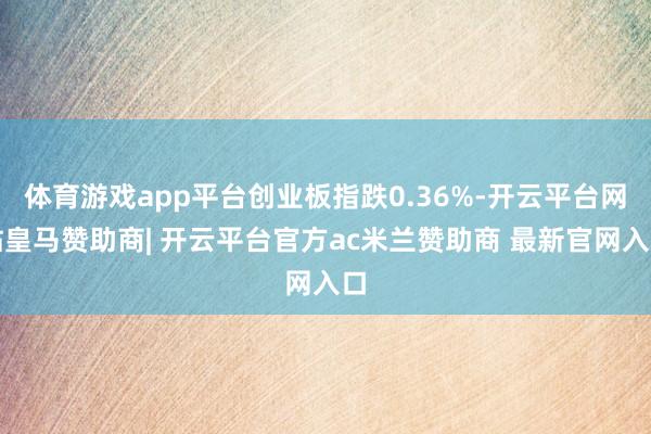 体育游戏app平台创业板指跌0.36%-开云平台网站皇马赞助商| 开云平台官方ac米兰赞助商 最新官网入口