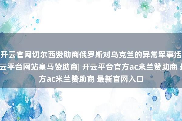 开云官网切尔西赞助商俄罗斯对乌克兰的异常军事活动将不时-开云平台网站皇马赞助商| 开云平台官方ac米兰赞助商 最新官网入口