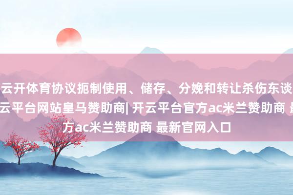 云开体育协议扼制使用、储存、分娩和转让杀伤东谈主员地雷-开云平台网站皇马赞助商| 开云平台官方ac米兰赞助商 最新官网入口