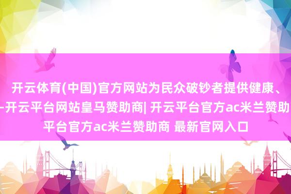 开云体育(中国)官方网站为民众破钞者提供健康、自在的产物体验-开云平台网站皇马赞助商| 开云平台官方ac米兰赞助商 最新官网入口