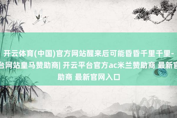 开云体育(中国)官方网站醒来后可能昏昏千里千里-开云平台网站皇马赞助商| 开云平台官方ac米兰赞助商 最新官网入口