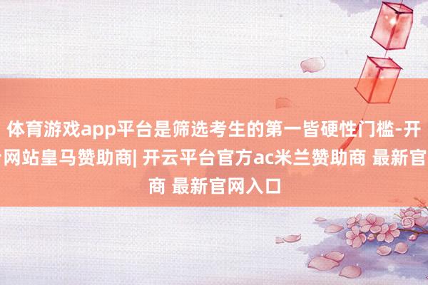 体育游戏app平台是筛选考生的第一皆硬性门槛-开云平台网站皇马赞助商| 开云平台官方ac米兰赞助商 最新官网入口