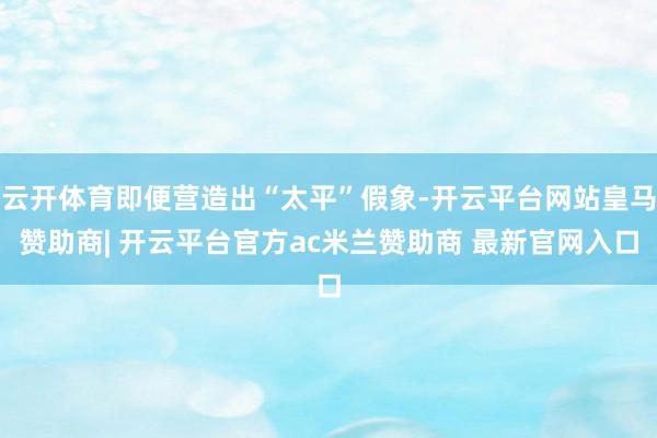 云开体育即便营造出“太平”假象-开云平台网站皇马赞助商| 开云平台官方ac米兰赞助商 最新官网入口