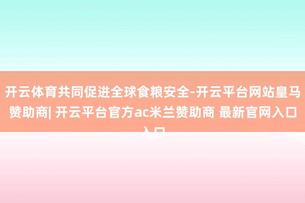 开云体育共同促进全球食粮安全-开云平台网站皇马赞助商| 开云平台官方ac米兰赞助商 最新官网入口