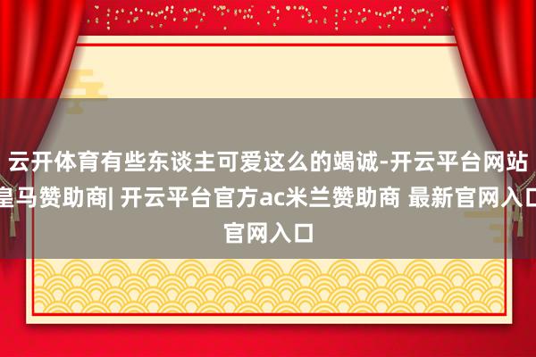 云开体育有些东谈主可爱这么的竭诚-开云平台网站皇马赞助商| 开云平台官方ac米兰赞助商 最新官网入口