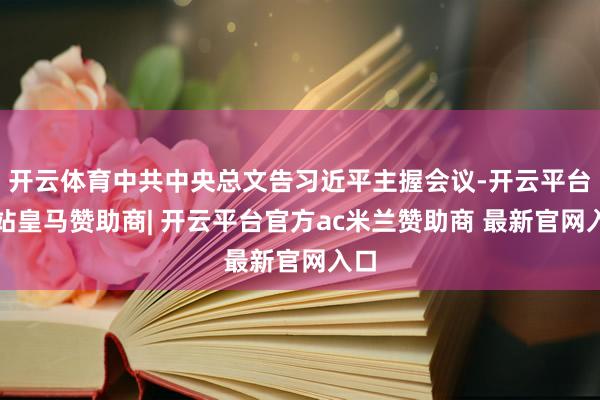 开云体育中共中央总文告习近平主握会议-开云平台网站皇马赞助商| 开云平台官方ac米兰赞助商 最新官网入口