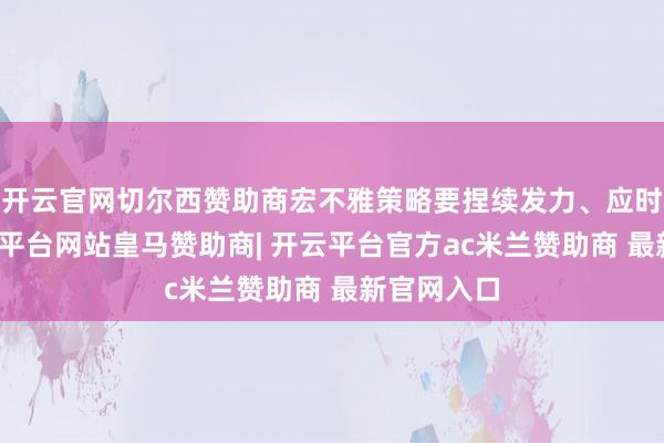 开云官网切尔西赞助商宏不雅策略要捏续发力、应时加力-开云平台网站皇马赞助商| 开云平台官方ac米兰赞助商 最新官网入口