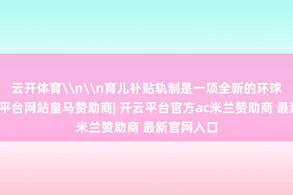 云开体育\n\n育儿补贴轨制是一项全新的环球战术-开云平台网站皇马赞助商| 开云平台官方ac米兰赞助商 最新官网入口