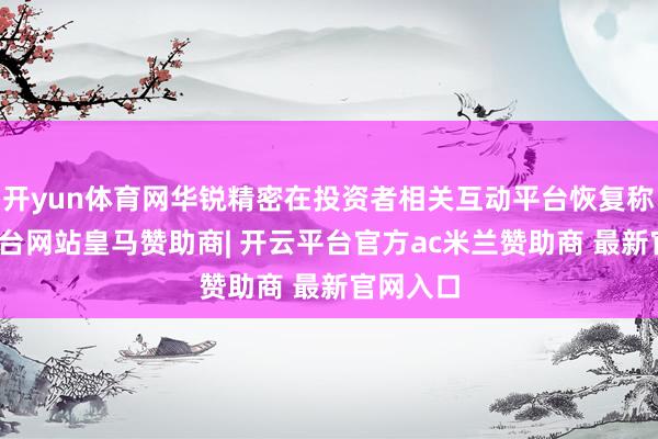 开yun体育网华锐精密在投资者相关互动平台恢复称-开云平台网站皇马赞助商| 开云平台官方ac米兰赞助商 最新官网入口