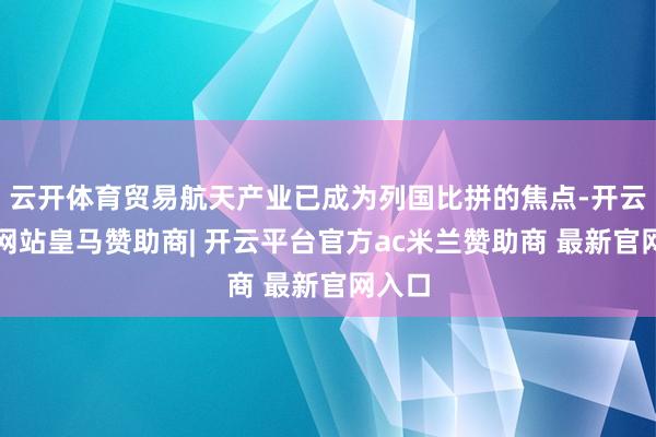 云开体育贸易航天产业已成为列国比拼的焦点-开云平台网站皇马赞助商| 开云平台官方ac米兰赞助商 最新官网入口