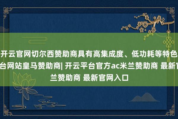 开云官网切尔西赞助商具有高集成度、低功耗等特色-开云平台网站皇马赞助商| 开云平台官方ac米兰赞助商 最新官网入口