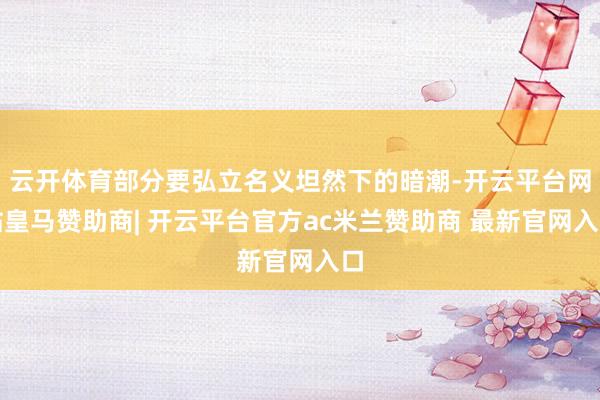 云开体育部分要弘立名义坦然下的暗潮-开云平台网站皇马赞助商| 开云平台官方ac米兰赞助商 最新官网入口