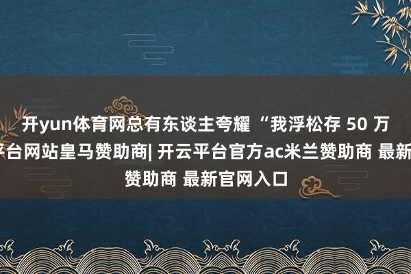 开yun体育网总有东谈主夸耀 “我浮松存 50 万”-开云平台网站皇马赞助商| 开云平台官方ac米兰赞助商 最新官网入口