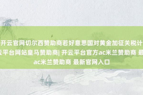 开云官网切尔西赞助商若好意思国对黄金加征关税计策捏续-开云平台网站皇马赞助商| 开云平台官方ac米兰赞助商 最新官网入口