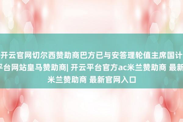 开云官网切尔西赞助商巴方已与安答理轮值主席国计划-开云平台网站皇马赞助商| 开云平台官方ac米兰赞助商 最新官网入口