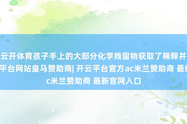 云开体育孩子手上的大部分化学残留物获取了稀释并拔除-开云平台网站皇马赞助商| 开云平台官方ac米兰赞助商 最新官网入口