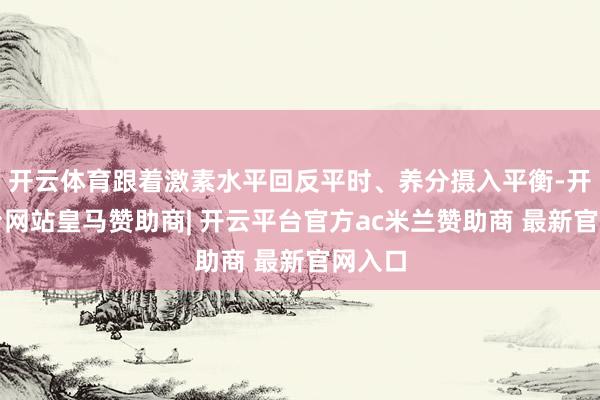 开云体育跟着激素水平回反平时、养分摄入平衡-开云平台网站皇马赞助商| 开云平台官方ac米兰赞助商 最新官网入口