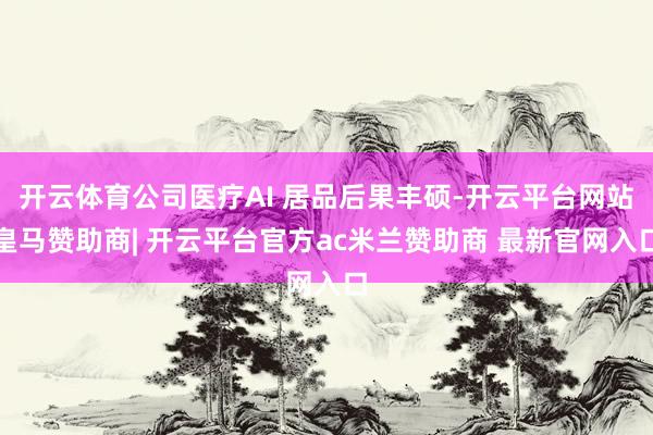 开云体育公司医疗AI 居品后果丰硕-开云平台网站皇马赞助商| 开云平台官方ac米兰赞助商 最新官网入口