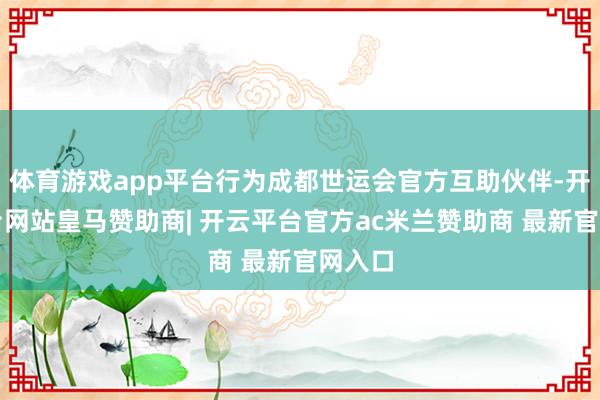体育游戏app平台行为成都世运会官方互助伙伴-开云平台网站皇马赞助商| 开云平台官方ac米兰赞助商 最新官网入口