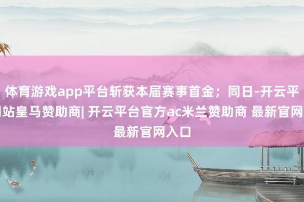 体育游戏app平台斩获本届赛事首金;同日-开云平台网站皇马赞助商| 开云平台官方ac米兰赞助商 最新官网入口
