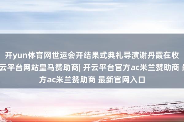 开yun体育网世运会开结果式典礼导演谢丹霞在收受采访时-开云平台网站皇马赞助商| 开云平台官方ac米兰赞助商 最新官网入口