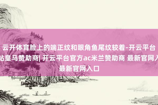 云开体育脸上的端正纹和眼角鱼尾纹较着-开云平台网站皇马赞助商| 开云平台官方ac米兰赞助商 最新官网入口