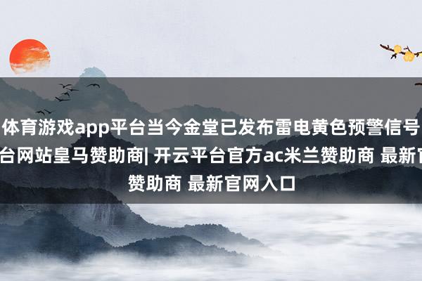 体育游戏app平台当今金堂已发布雷电黄色预警信号-开云平台网站皇马赞助商| 开云平台官方ac米兰赞助商 最新官网入口