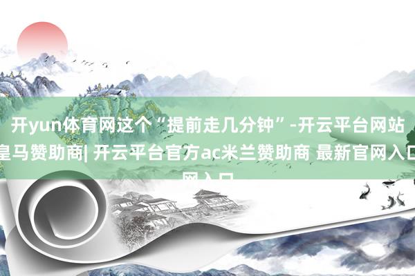 开yun体育网这个“提前走几分钟”-开云平台网站皇马赞助商| 开云平台官方ac米兰赞助商 最新官网入口