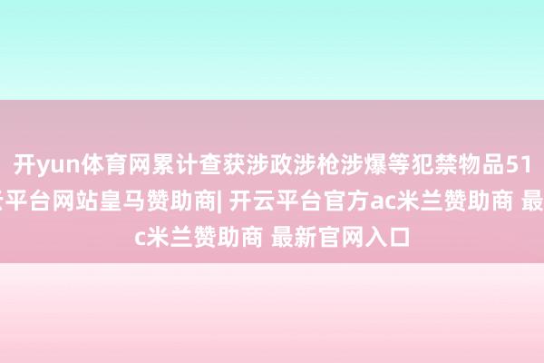 开yun体育网累计查获涉政涉枪涉爆等犯禁物品515万件-开云平台网站皇马赞助商| 开云平台官方ac米兰赞助商 最新官网入口