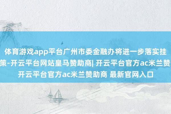 体育游戏app平台广州市委金融办将进一步落实挂牌上市专项使命决策-开云平台网站皇马赞助商| 开云平台官方ac米兰赞助商 最新官网入口
