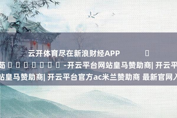云开体育尽在新浪财经APP            						包袱剪辑：王馨茹 							-开云平台网站皇马赞助商| 开云平台官方ac米兰赞助商 最新官网入口