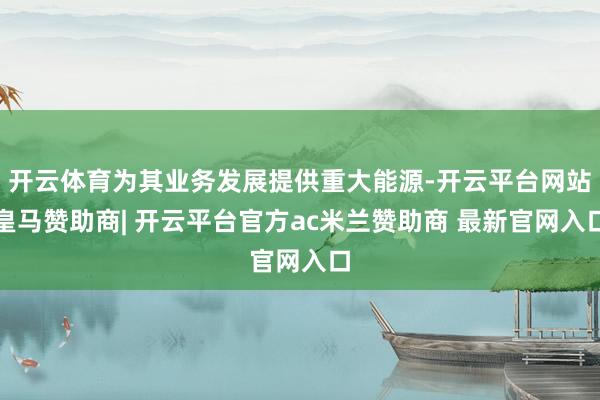 开云体育为其业务发展提供重大能源-开云平台网站皇马赞助商| 开云平台官方ac米兰赞助商 最新官网入口