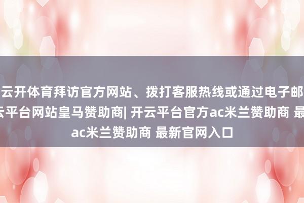云开体育拜访官方网站、拨打客服热线或通过电子邮件想象-开云平台网站皇马赞助商| 开云平台官方ac米兰赞助商 最新官网入口