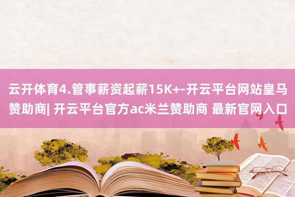 云开体育4.管事薪资起薪15K+-开云平台网站皇马赞助商| 开云平台官方ac米兰赞助商 最新官网入口